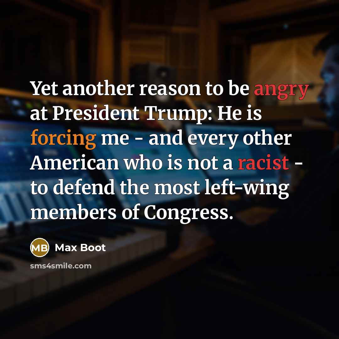 “Yet another reason to be angry at President Trump: He is forcing me - and every other American who is not a racist - to defend the most left-wing members of Congress.” quote by Max Boot
