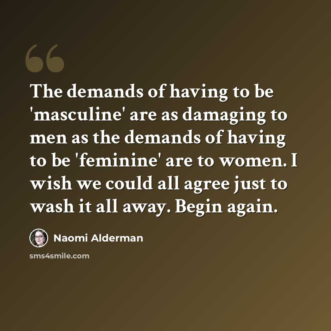 “The demands of having to be 'masculine' are as damaging to men as the demands of having to be 'feminine' are to women. I wish we could all agree just to wash it all away. Begin again.” quote by Naomi Alderman