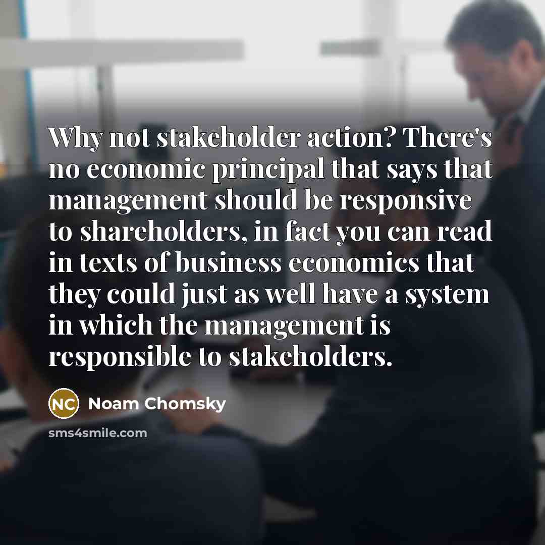 “Why not stakeholder action? There's no economic principal that says that management should be responsive to shareholders, in fact you can read in texts of business economics that they could just as well have a system in which the management is responsible to stakeholders.” quote by Noam Chomsky