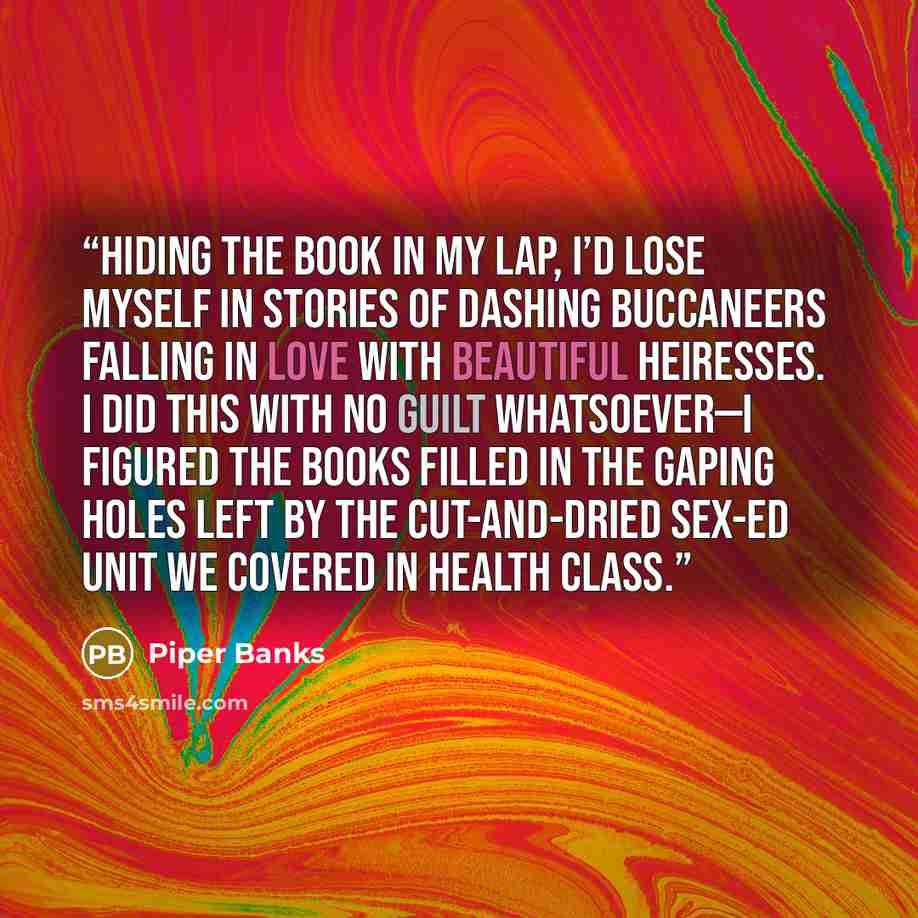 “Hiding the book in my lap, I’d lose myself in stories of dashing buccaneers falling in love with beautiful heiresses. I did this with no guilt whatsoever—I figured the books filled in the gaping holes left by the cut-and-dried sex-ed unit we covered in health class.” quote by Piper Banks