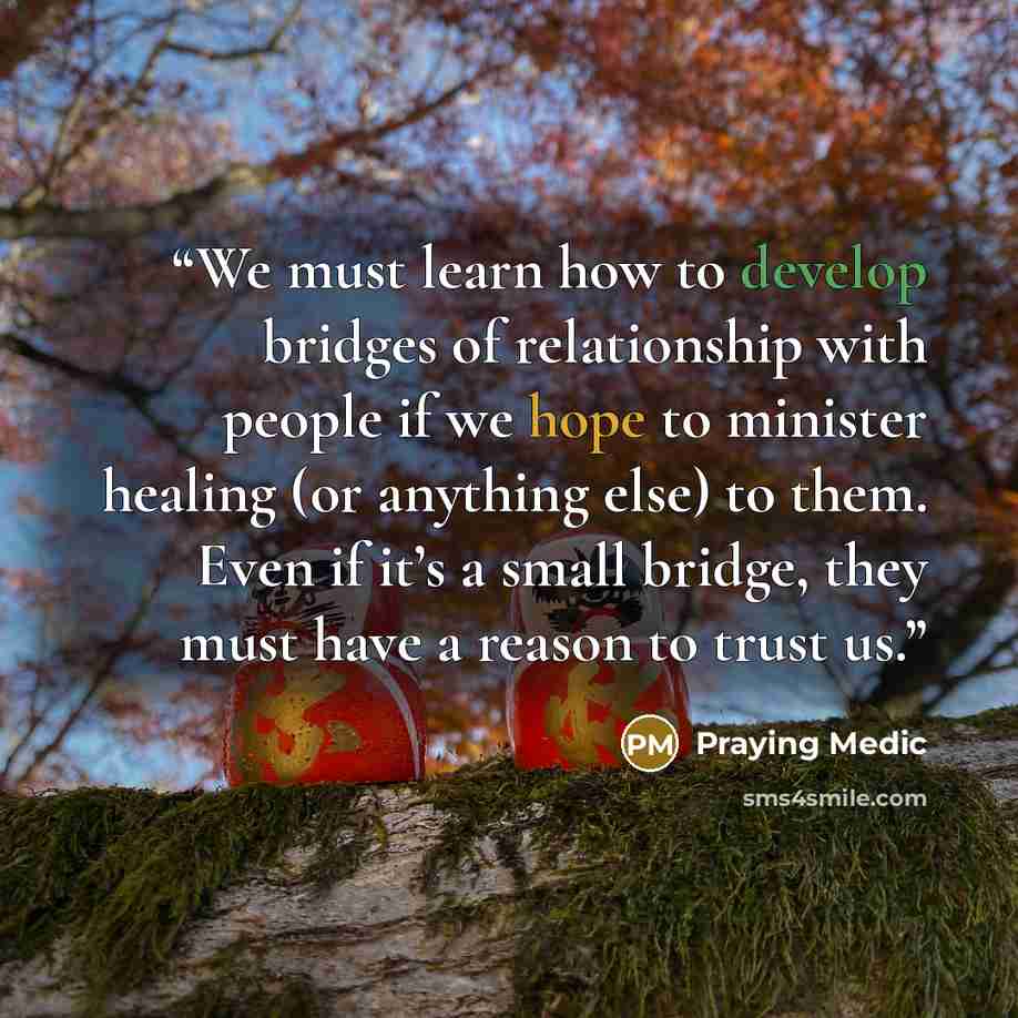 “We must learn how to develop bridges of relationship with people if we hope to minister healing (or anything else) to them. Even if it’s a small bridge, they must have a reason to trust us.” quote by Praying Medic