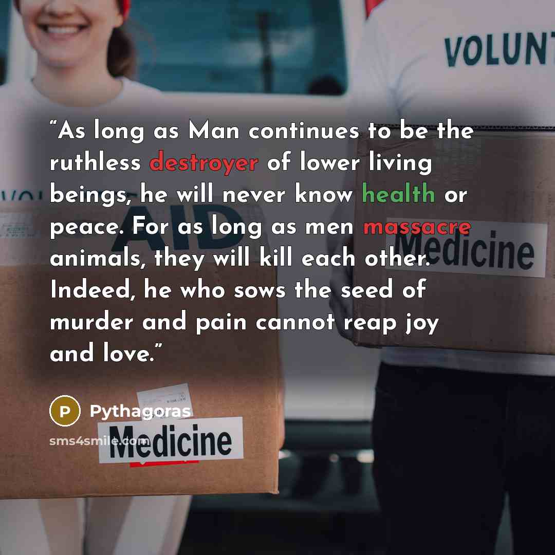 “As long as Man continues to be the ruthless destroyer of lower living beings, he will never know health or peace. For as long as men massacre animals, they will kill each other. Indeed, he who sows the seed of murder and pain cannot reap joy and love.” quote by Pythagoras