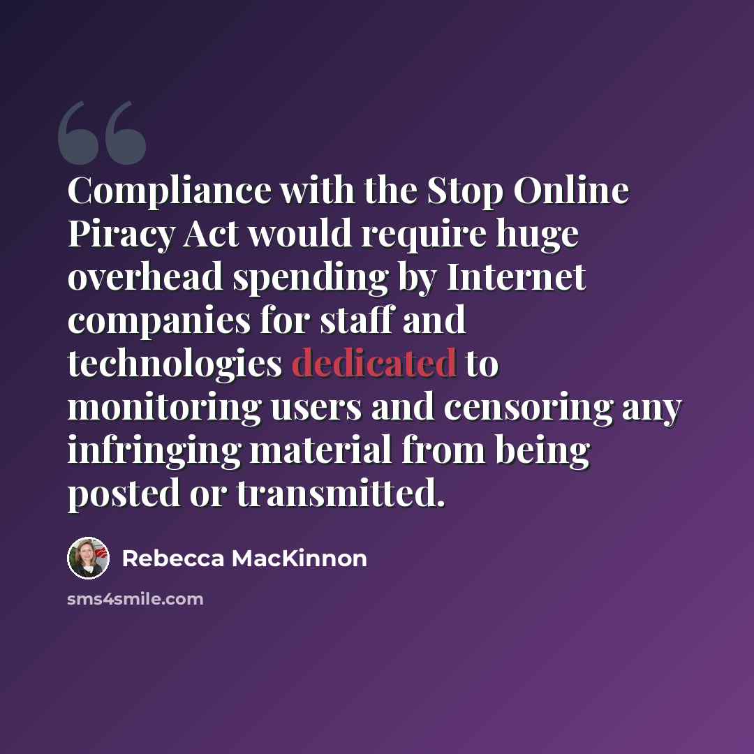 “Compliance with the Stop Online Piracy Act would require huge overhead spending by Internet companies for staff and technologies dedicated to monitoring users and censoring any infringing material from being posted or transmitted.” quote by Rebecca MacKinnon