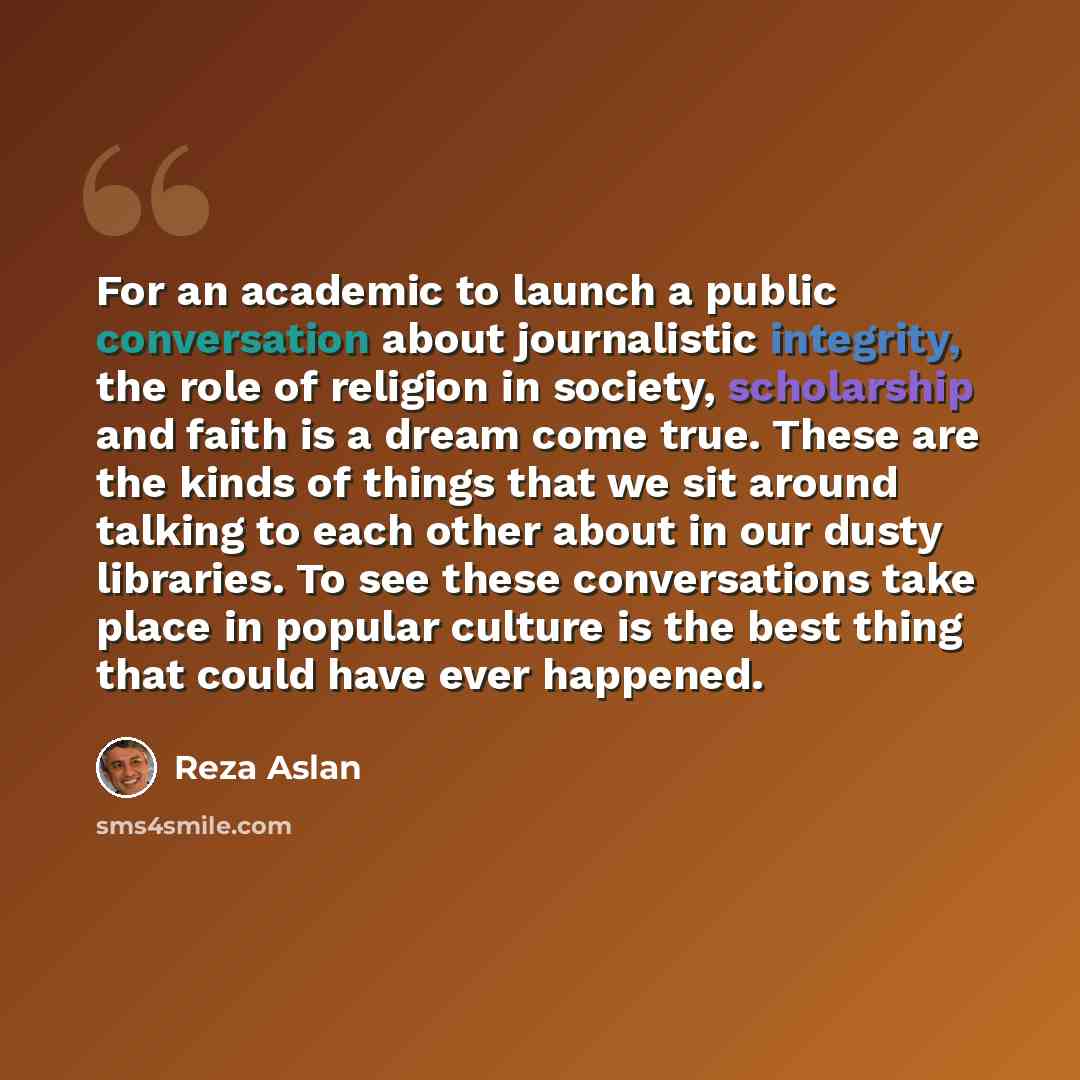 “For an academic to launch a public conversation about journalistic integrity, the role of religion in society, scholarship and faith is a dream come true. These are the kinds of things that we sit around talking to each other about in our dusty libraries. To see these conversations take place in…” quote by Reza Aslan