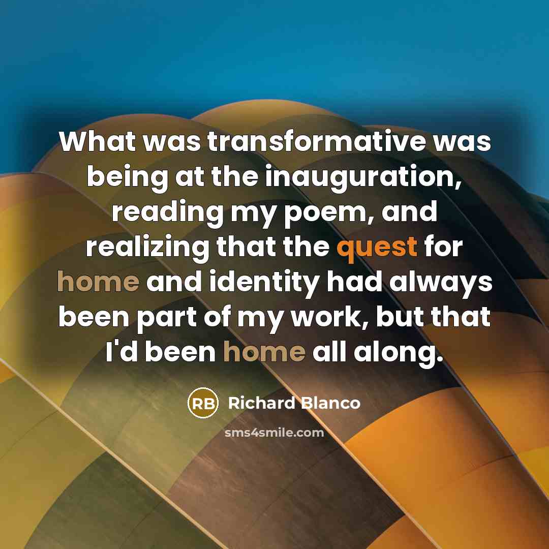 “What was transformative was being at the inauguration, reading my poem, and realizing that the quest for home and identity had always been part of my work, but that I'd been home all along.” quote by Richard Blanco