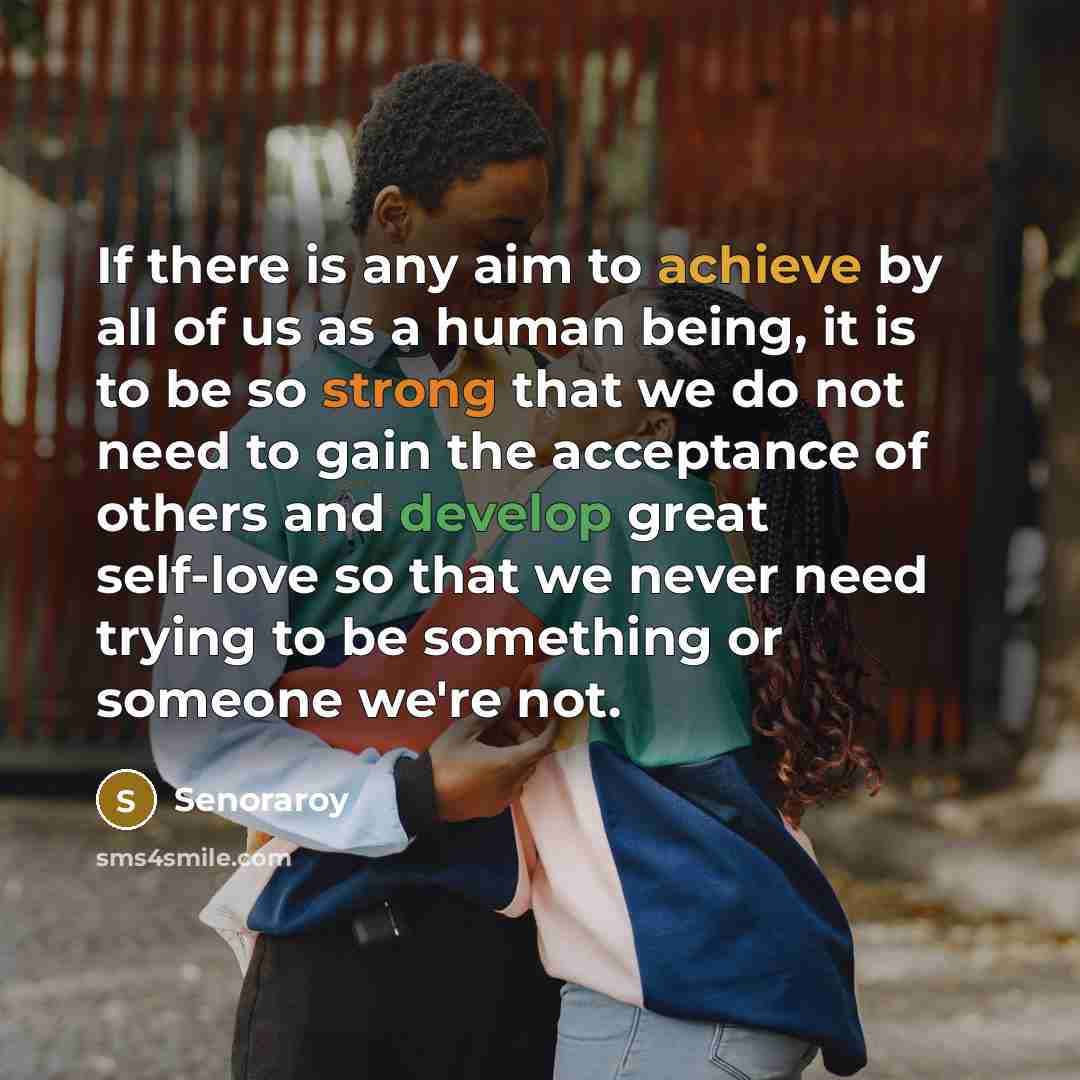 “If there is any aim to achieve by all of us as a human being, it is to be so strong that we do not need to gain the acceptance of others and develop great self-love so that we never need trying to be something or someone we're not.” quote by Senoraroy