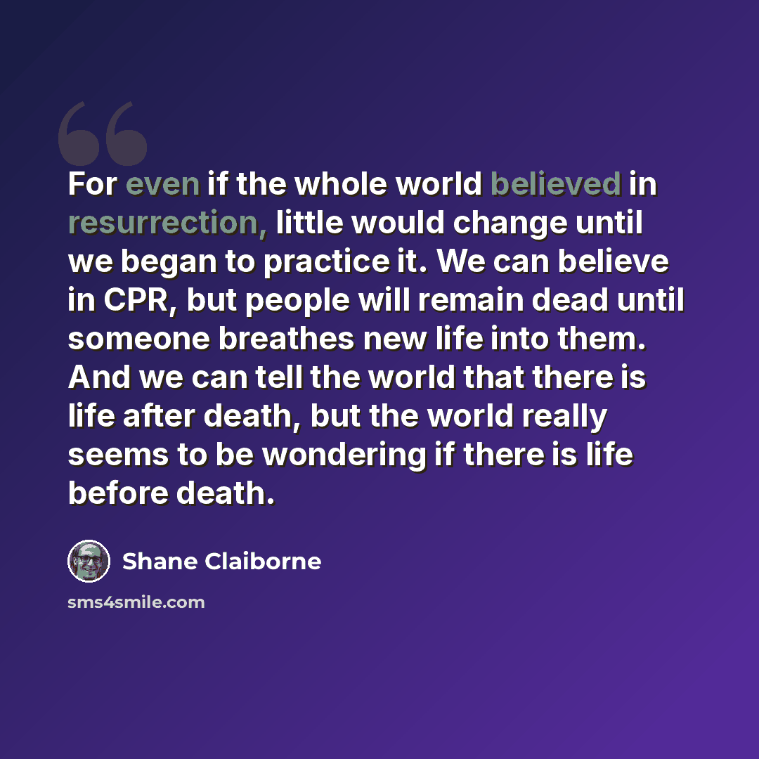 “For even if the whole world believed in resurrection, little would change until we began to practice it. We can believe in CPR, but people will remain dead until someone breathes new life into them. And we can tell the world that there is life after death, but the world really seems to be…” quote by Shane Claiborne