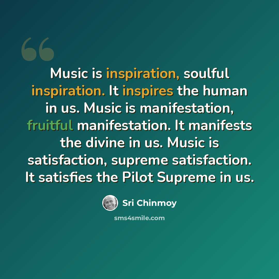 “Music is inspiration, soulful inspiration. It inspires the human in us. Music is manifestation, fruitful manifestation. It manifests the divine in us. Music is satisfaction, supreme satisfaction. It satisfies the Pilot Supreme in us.” quote by Sri Chinmoy