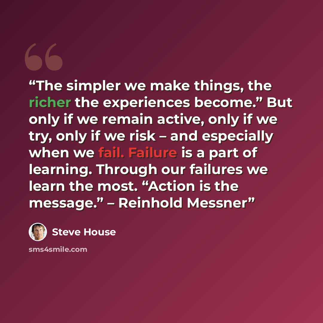 “The simpler we make things, the richer the experiences become.” But only if we remain active, only if we try, only if we risk – and especially when we fail. Failure is a part of learning. Through our failures we learn the most. “Action is the message.” – Reinhold Messner” quote by Steve House