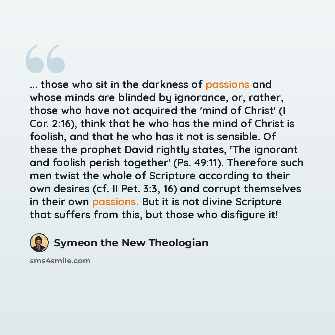 “... those who sit in the darkness of passions and whose minds are blinded by ignorance, or, rather, those who have not acquired the 'mind of Christ' (I Cor. 2:16), think that he who has the mind of Christ is foolish, and that he who has it not is sensible. Of these the prophet David rightly…” quote by Symeon the New Theologian