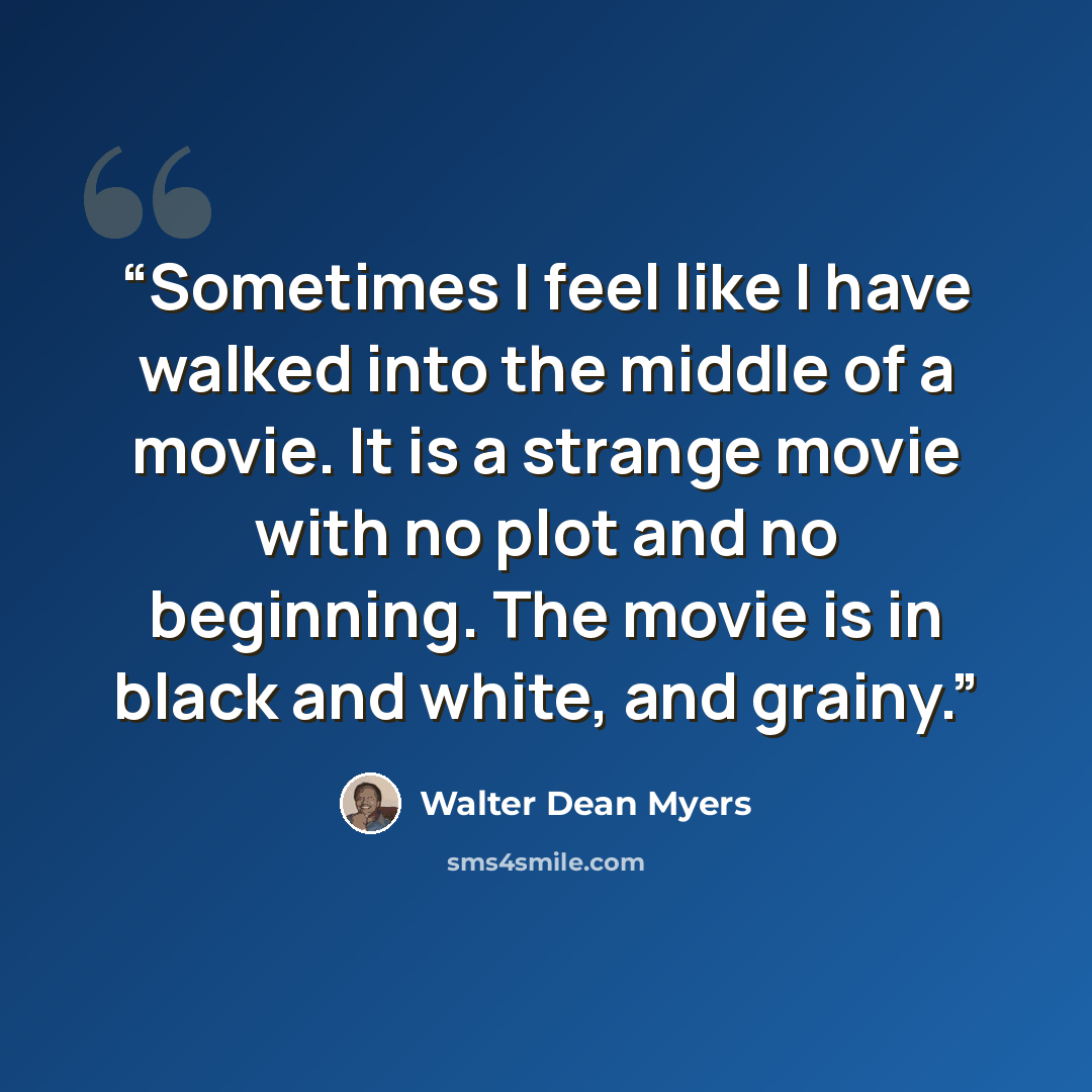 “Sometimes I feel like I have walked into the middle of a movie. It is a strange movie with no plot and no beginning. The movie is in black and white, and grainy.” quote by Walter Dean Myers