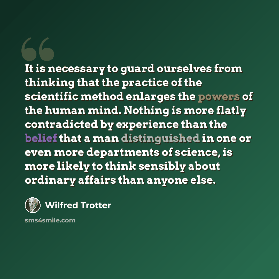 “It is necessary to guard ourselves from thinking that the practice of the scientific method enlarges the powers of the human mind. Nothing is more flatly contradicted by experience than the belief that a man distinguished in one or even more departments of science, is more likely to think sensibly…” quote by Wilfred Trotter