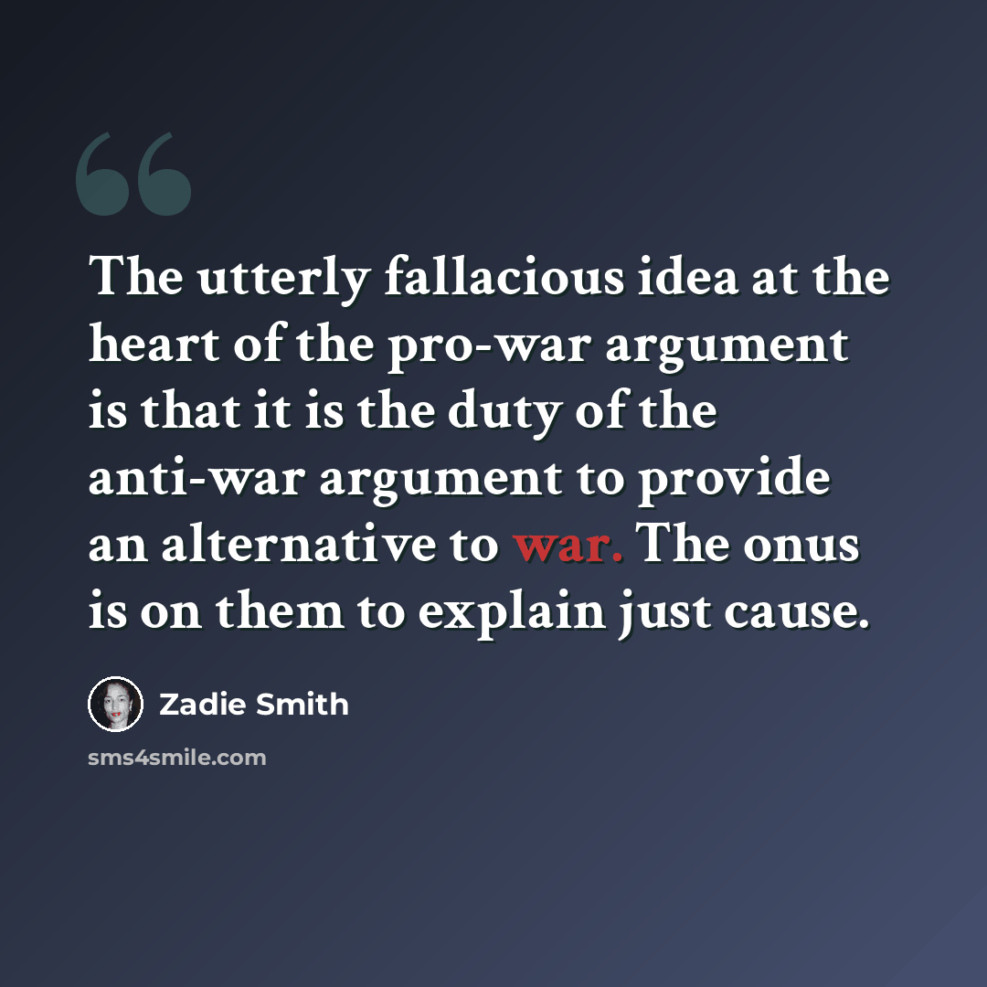 “The utterly fallacious idea at the heart of the pro-war argument is that it is the duty of the anti-war argument to provide an alternative to war. The onus is on them to explain just cause.” quote by Zadie Smith