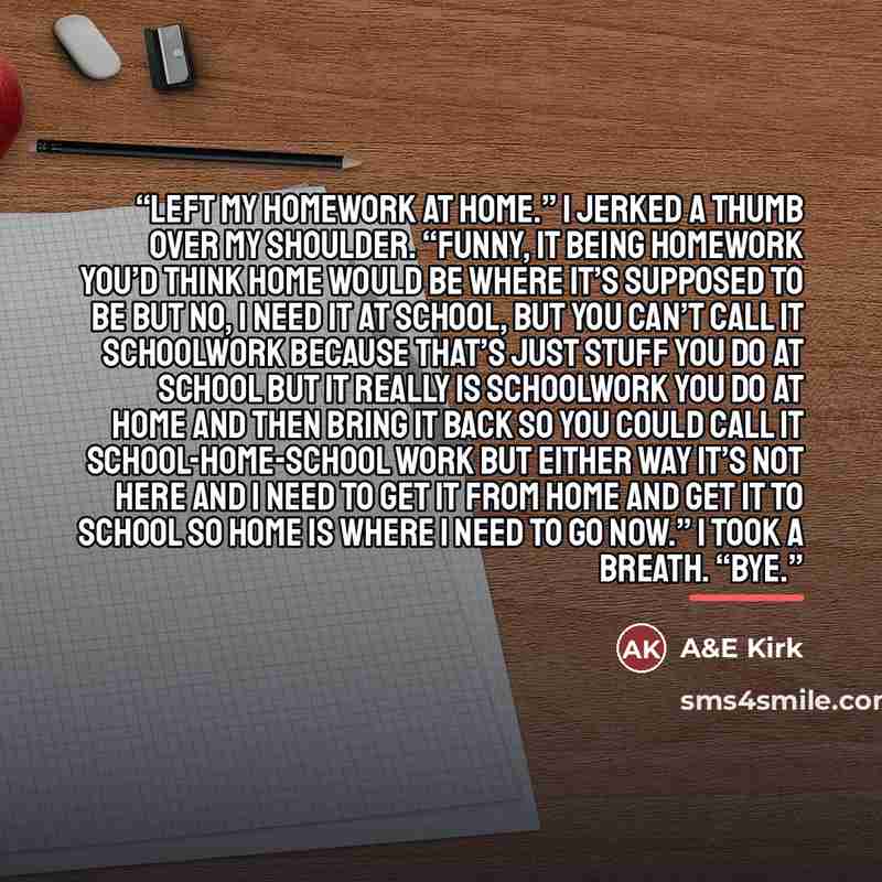 “Left my homework at home.” I jerked a thumb over my shoulder. “Funny, it being homework you’d think home would be where it’s supposed to be but no, I need it at school, but you can’t call it schoolwork because that’s just stuff you do at school but it really is schoolwork you do at home and then…” quote by A&E Kirk