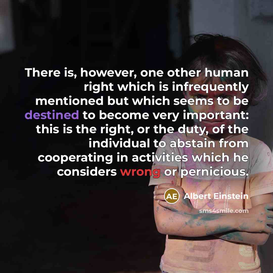 “There is, however, one other human right which is infrequently mentioned but which seems to be destined to become very important: this is the right, or the duty, of the individual to abstain from cooperating in activities which he considers wrong or pernicious.” quote by Albert Einstein