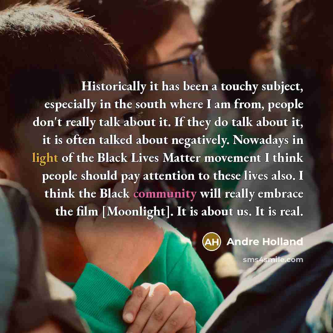 “Historically it has been a touchy subject, especially in the south where I am from, people don't really talk about it. If they do talk about it, it is often talked about negatively. Nowadays in light of the Black Lives Matter movement I think people should pay attention to these lives also. I…” quote by Andre Holland