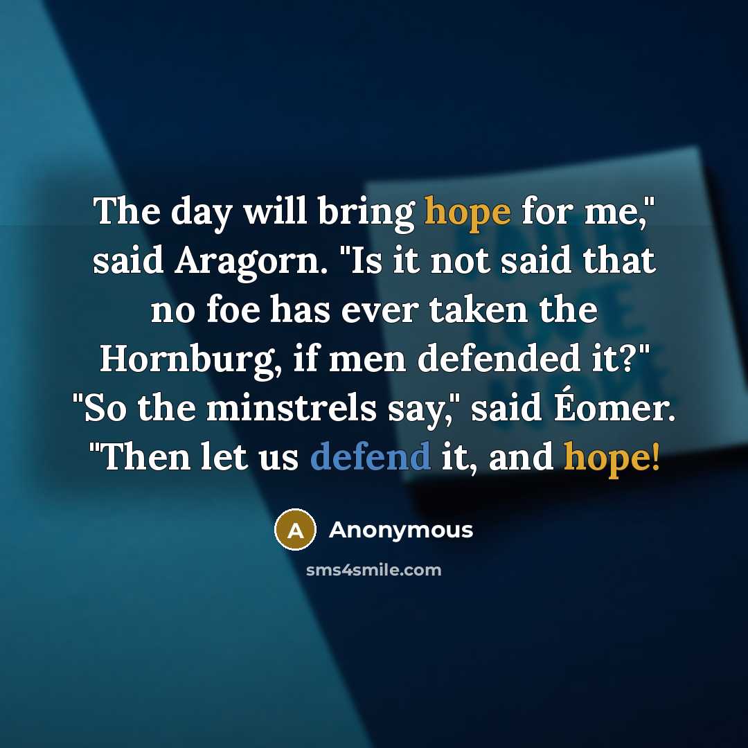 “The day will bring hope for me," said Aragorn. "Is it not said that no foe has ever taken the Hornburg, if men defended it?" "So the minstrels say," said Éomer. "Then let us defend it, and hope!” quote by Anonymous