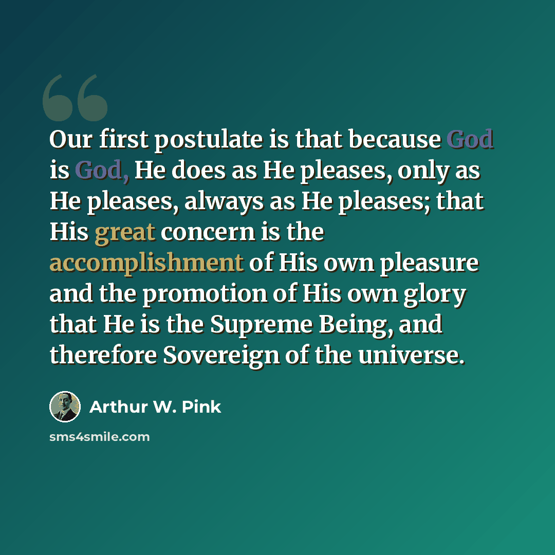“Our first postulate is that because God is God, He does as He pleases, only as He pleases, always as He pleases; that His great concern is the accomplishment of His own pleasure and the promotion of His own glory that He is the Supreme Being, and therefore Sovereign of the universe.” quote by Arthur W. Pink
