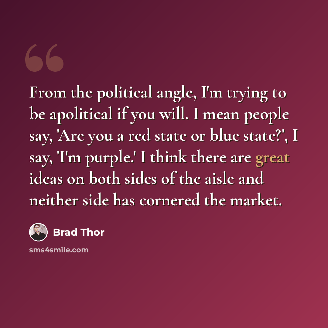 “From the political angle, I'm trying to be apolitical if you will. I mean people say, 'Are you a red state or blue state?', I say, 'I'm purple.' I think there are great ideas on both sides of the aisle and neither side has cornered the market.” quote by Brad Thor
