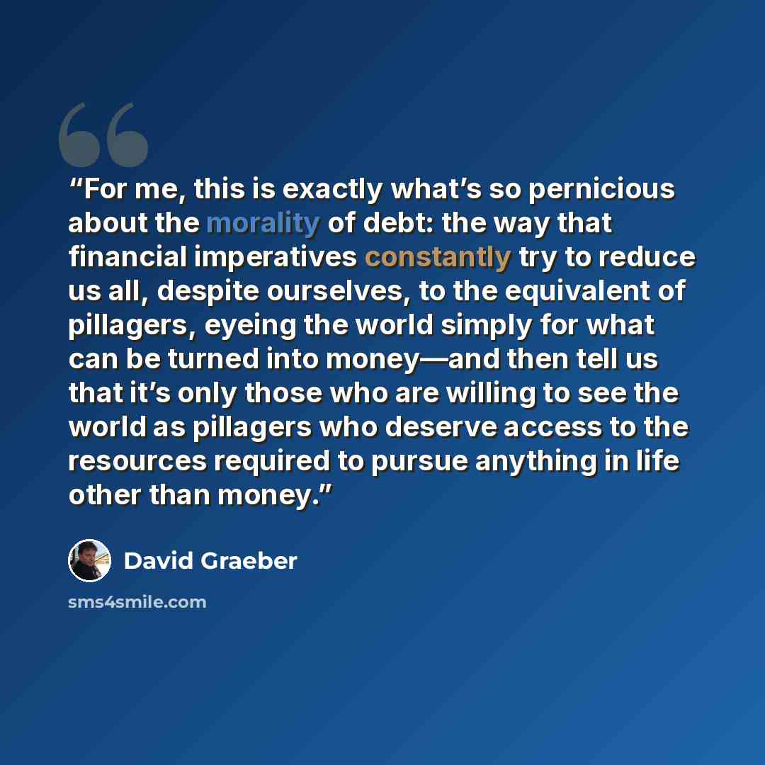 “For me, this is exactly what’s so pernicious about the morality of debt: the way that financial imperatives constantly try to reduce us all, despite ourselves, to the equivalent of pillagers, eyeing the world simply for what can be turned into money—and then tell us that it’s only those who are…” quote by David Graeber