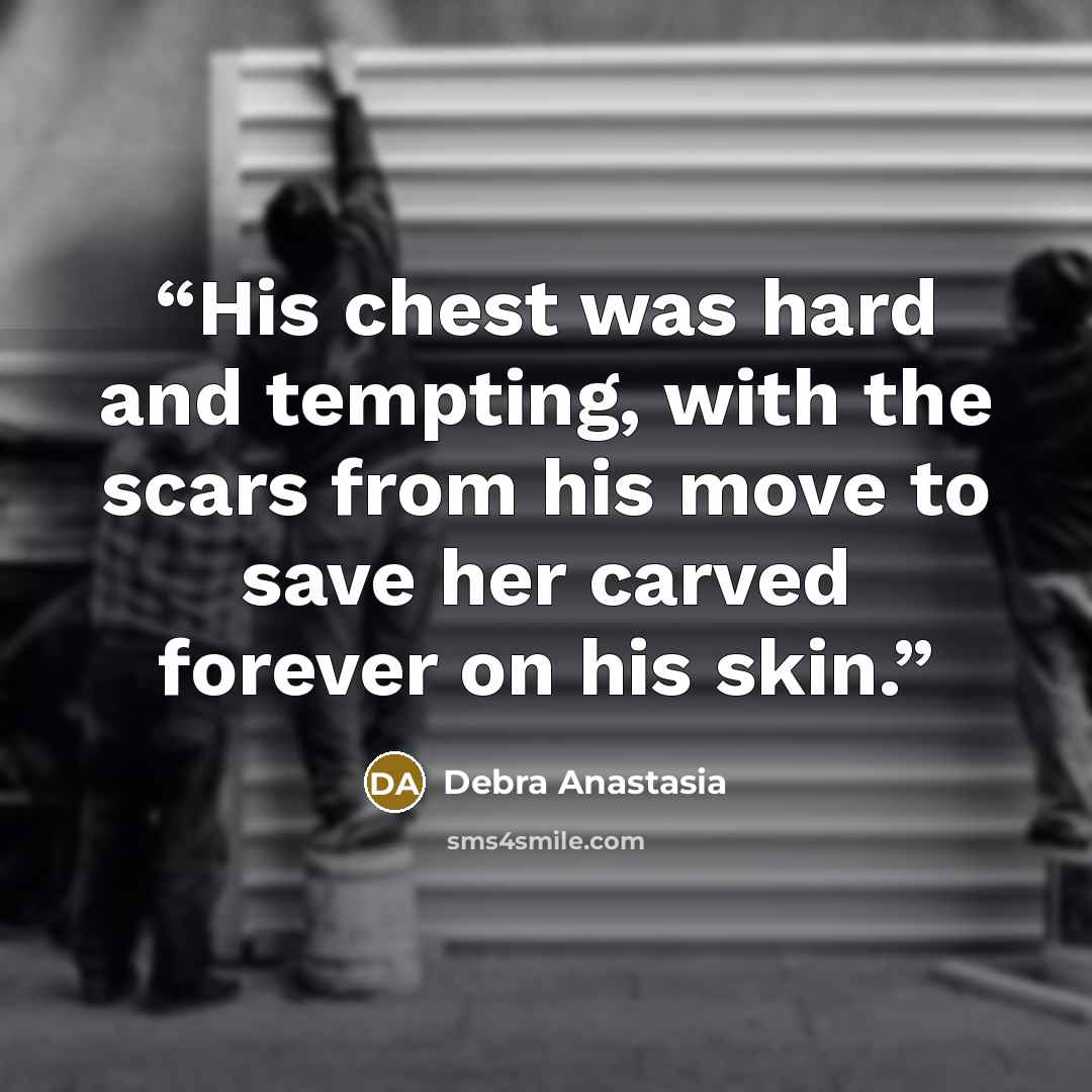 “His chest was hard and tempting, with the scars from his move to save her carved forever on his skin.” quote by Debra Anastasia