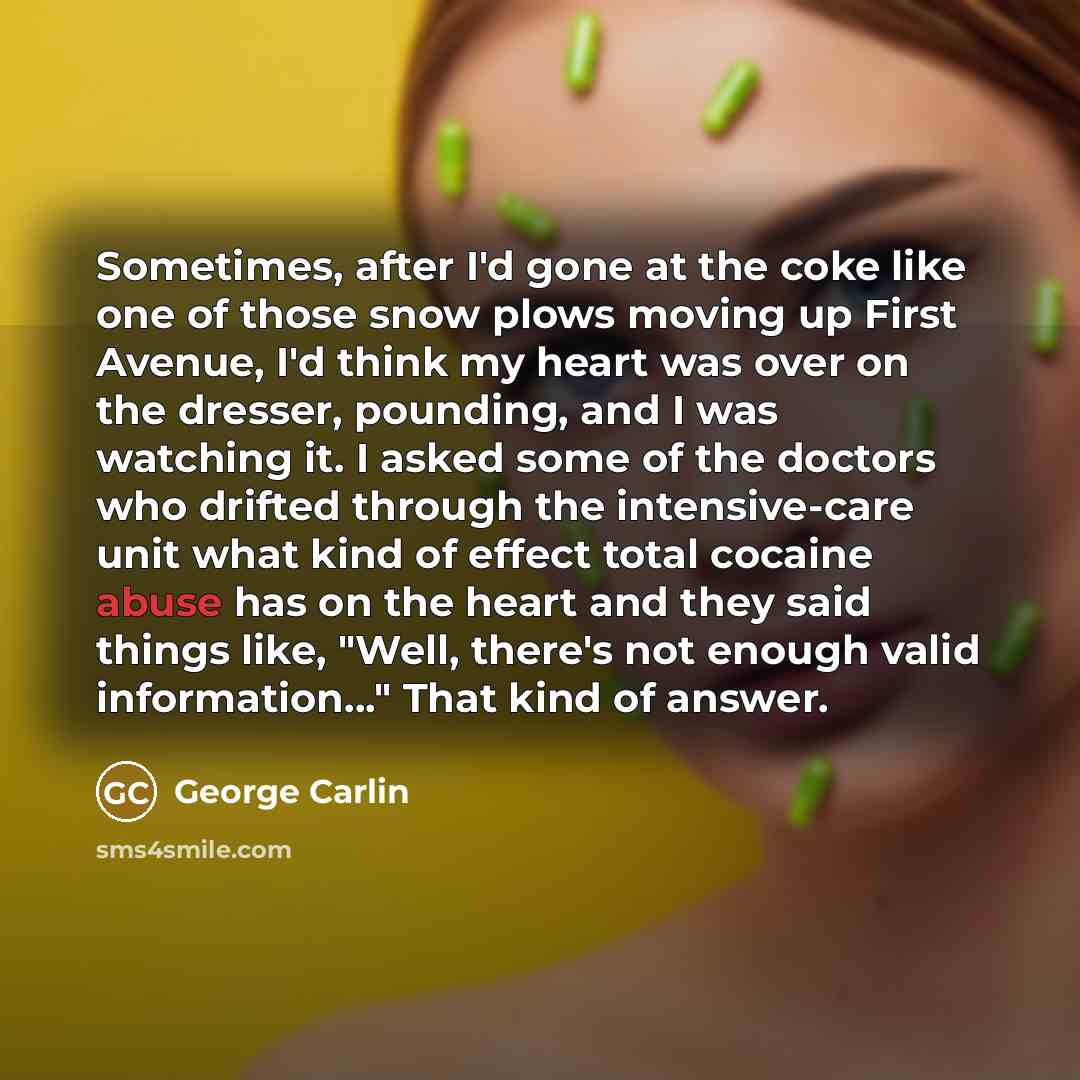 “Sometimes, after I'd gone at the coke like one of those snow plows moving up First Avenue, I'd think my heart was over on the dresser, pounding, and I was watching it. I asked some of the doctors who drifted through the intensive-care unit what kind of effect total cocaine abuse has on the heart…” quote by George Carlin