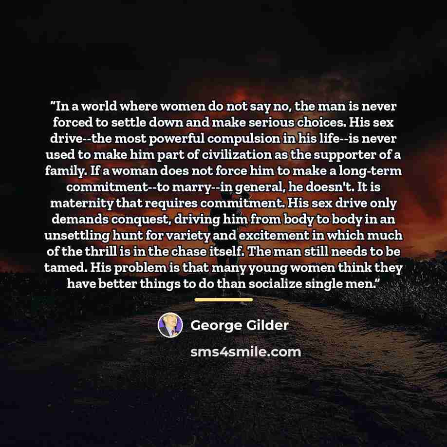 “In a world where women do not say no, the man is never forced to settle down and make serious choices. His sex drive--the most powerful compulsion in his life--is never used to make him part of civilization as the supporter of a family. If a woman does not force him to make a long-term…” quote by George Gilder