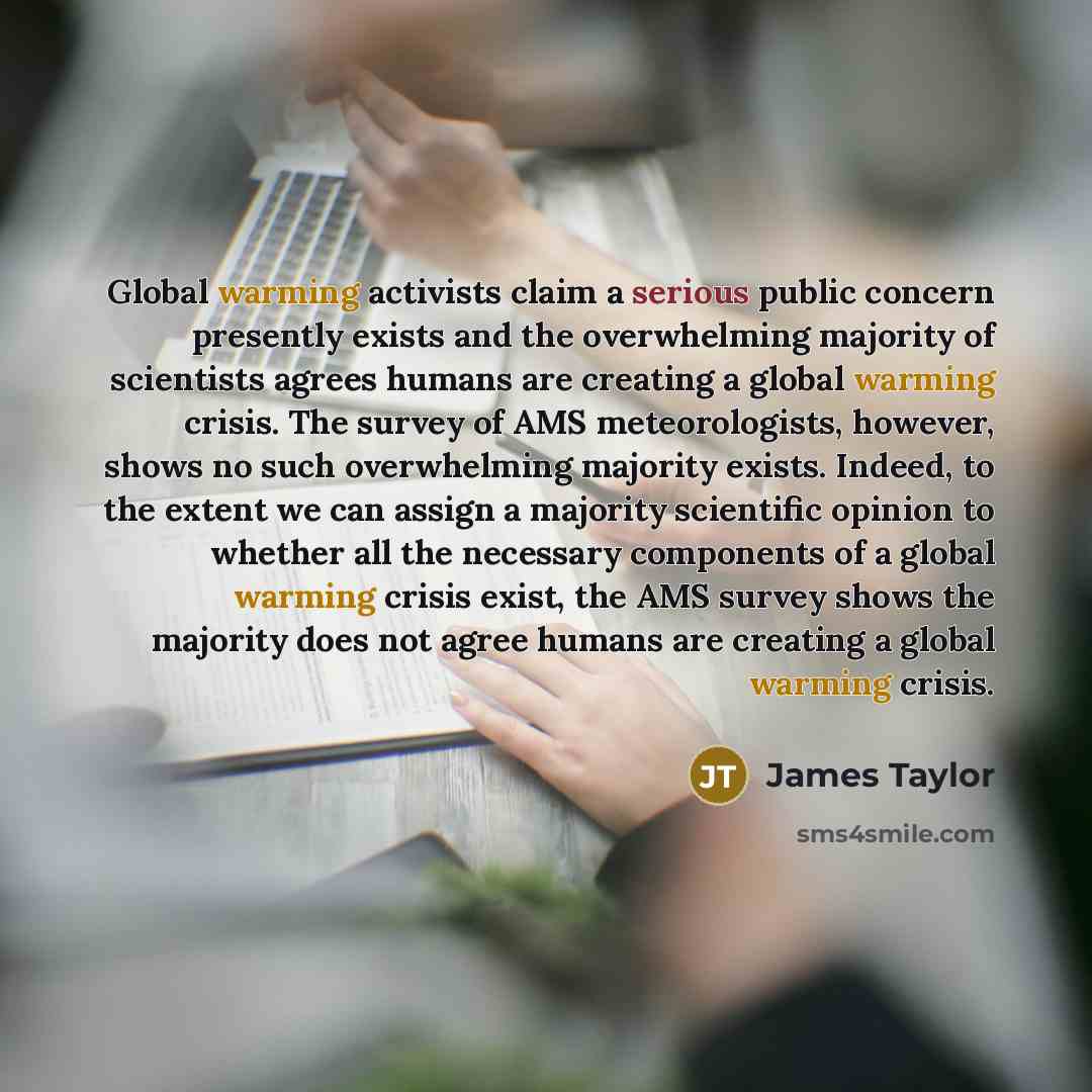 “Global warming activists claim a serious public concern presently exists and the overwhelming majority of scientists agrees humans are creating a global warming crisis. The survey of AMS meteorologists, however, shows no such overwhelming majority exists. Indeed, to the extent we can assign a…” quote by James Taylor