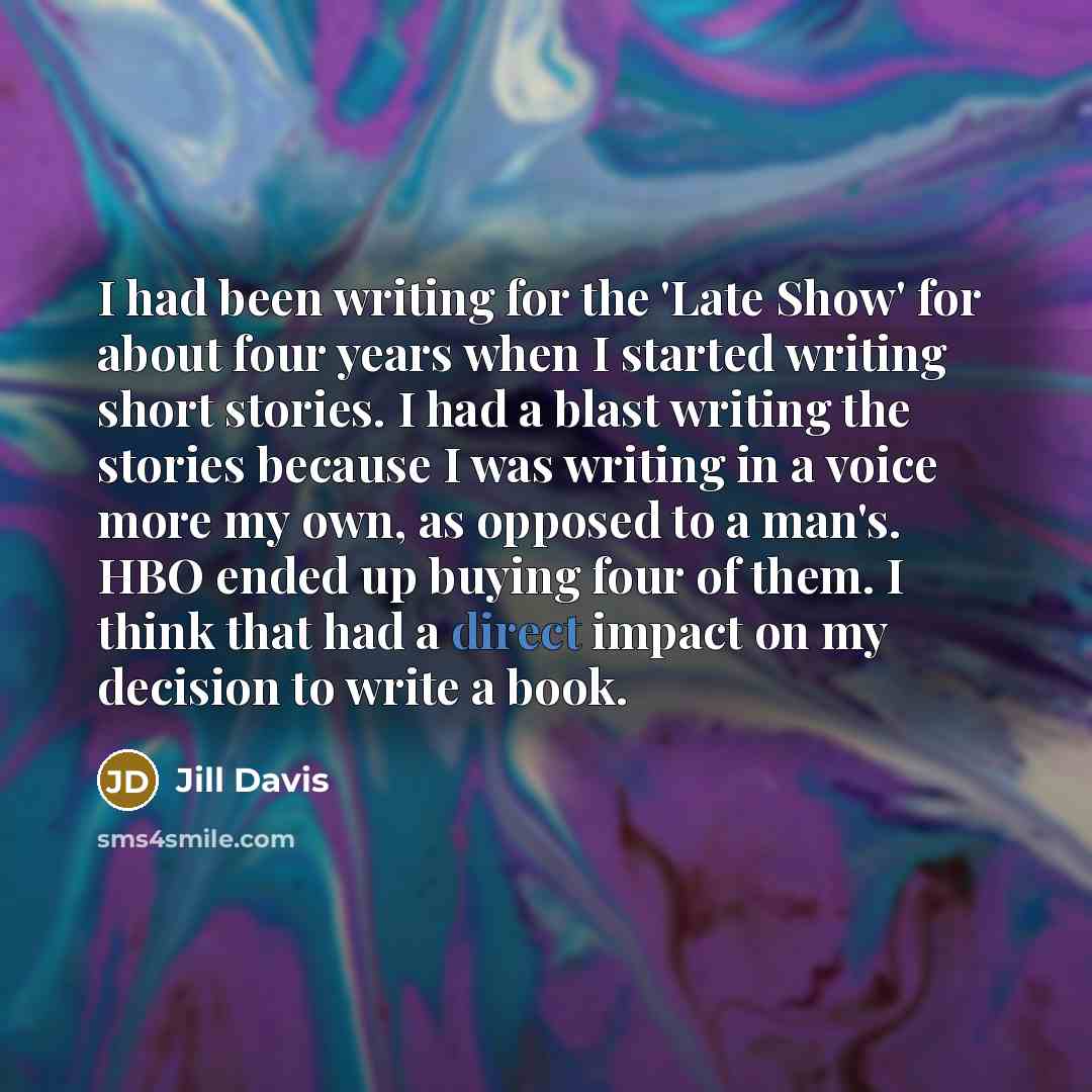 “I had been writing for the 'Late Show' for about four years when I started writing short stories. I had a blast writing the stories because I was writing in a voice more my own, as opposed to a man's. HBO ended up buying four of them. I think that had a direct impact on my decision to write a book.” quote by Jill Davis