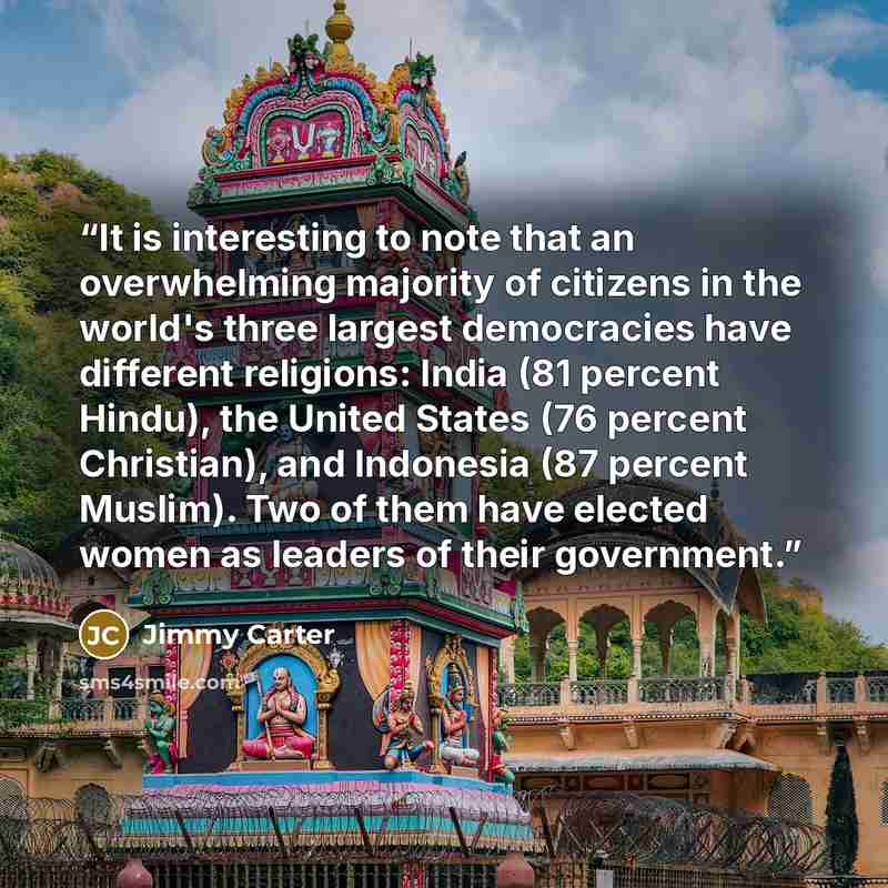 “It is interesting to note that an overwhelming majority of citizens in the world's three largest democracies have different religions: India (81 percent Hindu), the United States (76 percent Christian), and Indonesia (87 percent Muslim). Two of them have elected women as leaders of their government.” quote by Jimmy Carter