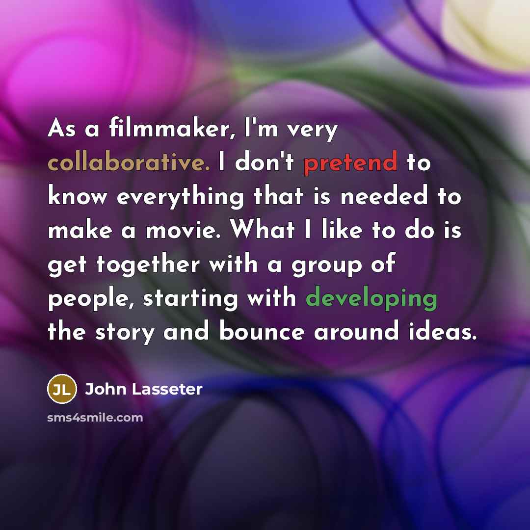 “As a filmmaker, I'm very collaborative. I don't pretend to know everything that is needed to make a movie. What I like to do is get together with a group of people, starting with developing the story and bounce around ideas.” quote by John Lasseter