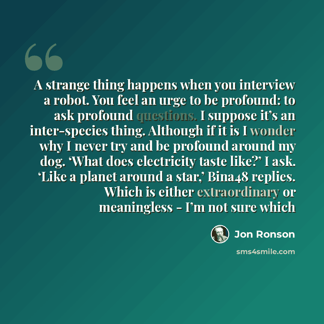 “A strange thing happens when you interview a robot. You feel an urge to be profound: to ask profound questions. I suppose it’s an inter-species thing. Although if it is I wonder why I never try and be profound around my dog. ‘What does electricity taste like?’ I ask. ‘Like a planet around a star,’…” quote by Jon Ronson