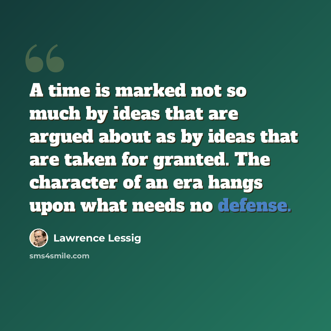 “A time is marked not so much by ideas that are argued about as by ideas that are taken for granted. The character of an era hangs upon what needs no defense.” quote by Lawrence Lessig