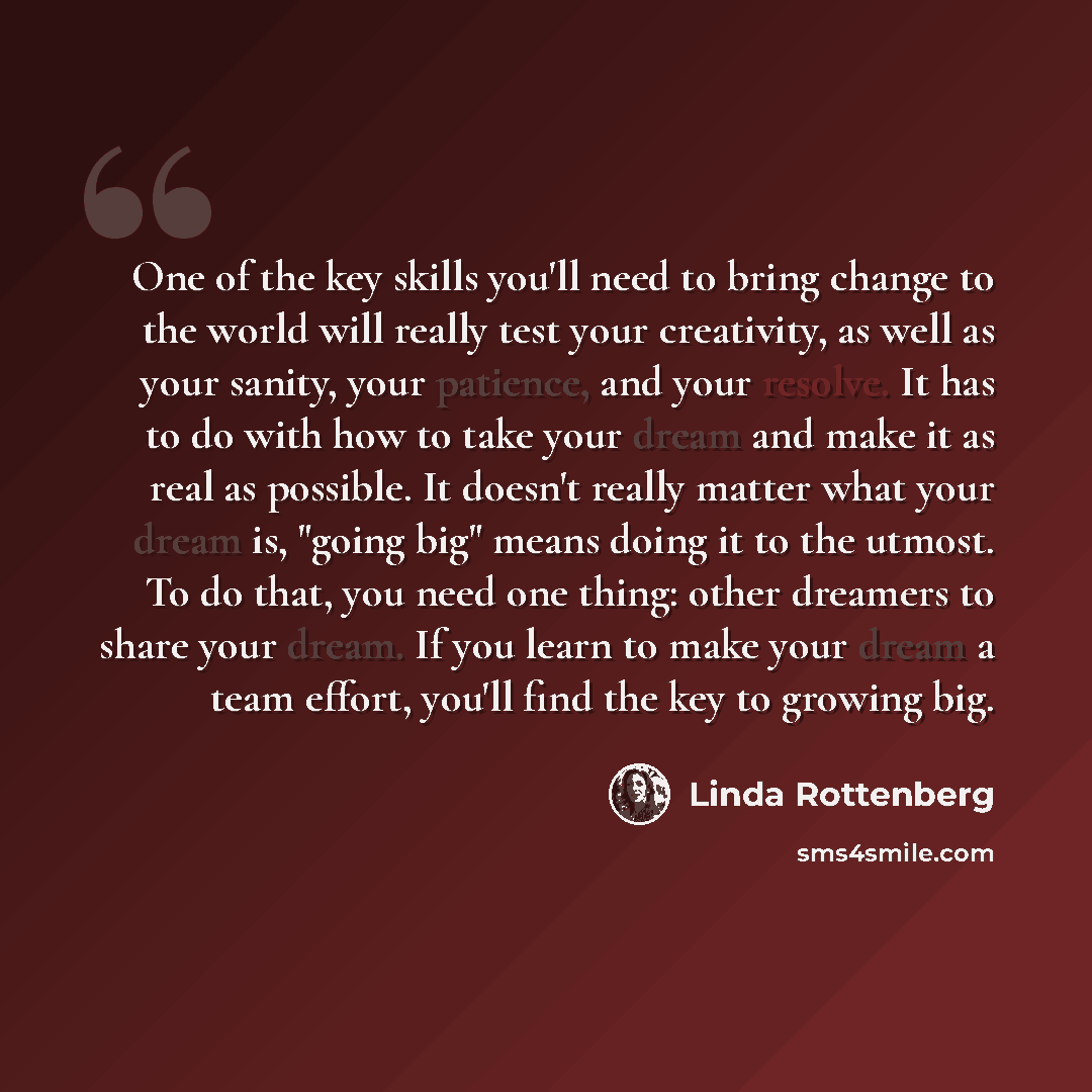 “One of the key skills you'll need to bring change to the world will really test your creativity, as well as your sanity, your patience, and your resolve. It has to do with how to take your dream and make it as real as possible. It doesn't really matter what your dream is, "going big" means doing…” quote by Linda Rottenberg