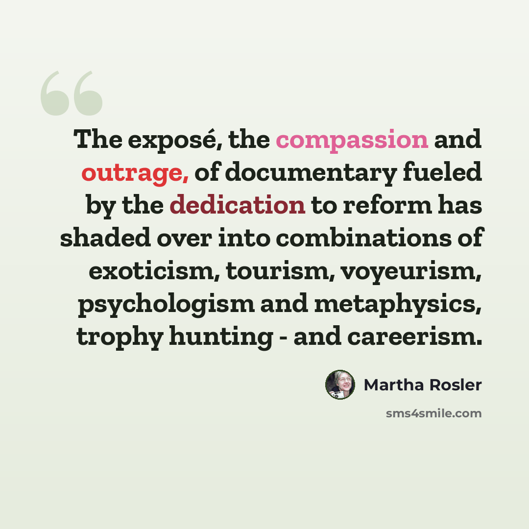 “The exposé, the compassion and outrage, of documentary fueled by the dedication to reform has shaded over into combinations of exoticism, tourism, voyeurism, psychologism and metaphysics, trophy hunting - and careerism.” quote by Martha Rosler