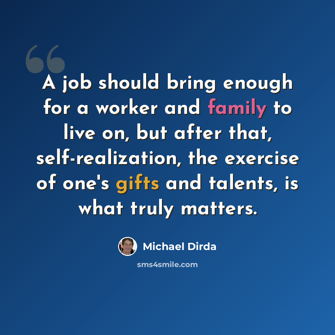 “A job should bring enough for a worker and family to live on, but after that, self-realization, the exercise of one's gifts and talents, is what truly matters.” quote by Michael Dirda