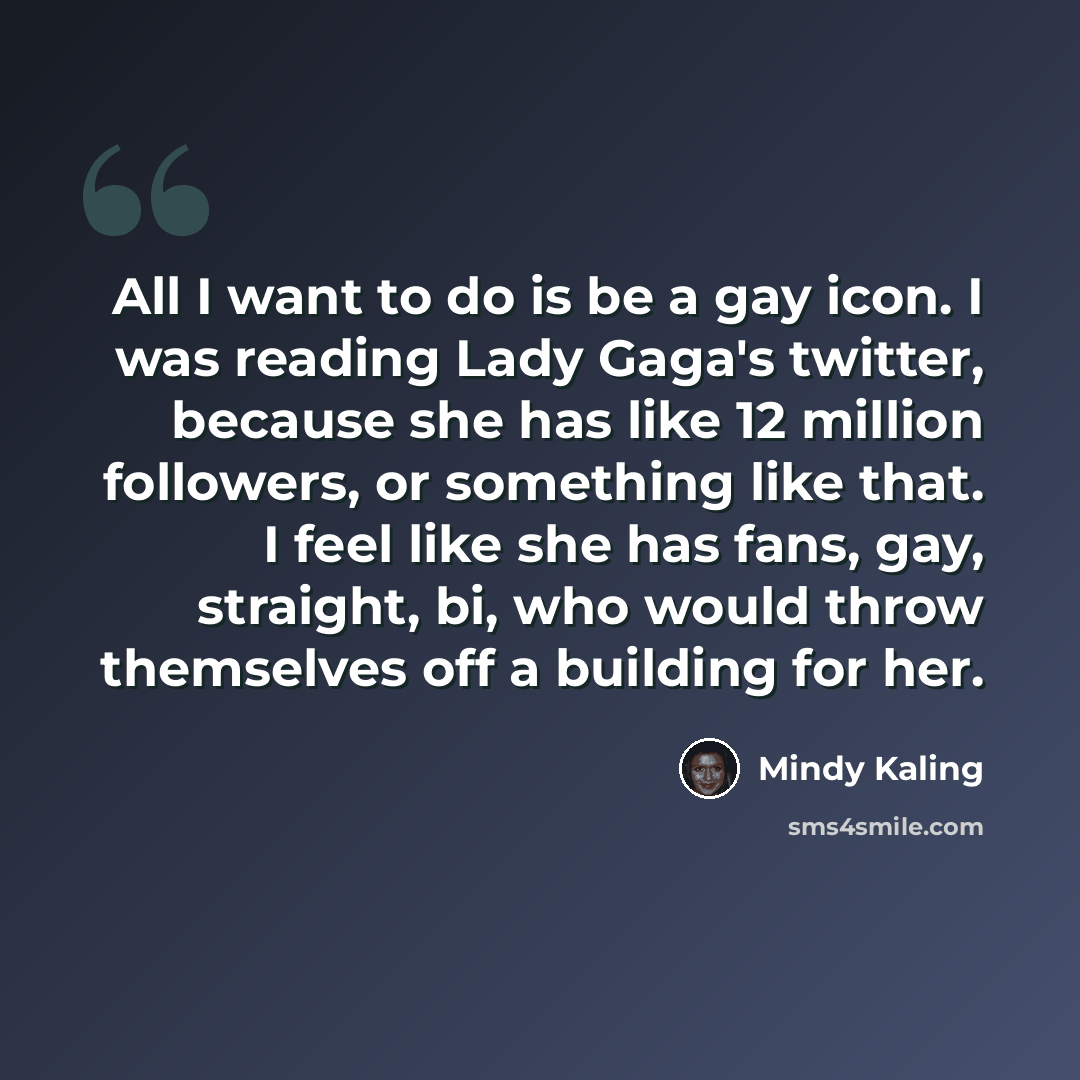 “All I want to do is be a gay icon. I was reading Lady Gaga's twitter, because she has like 12 million followers, or something like that. I feel like she has fans, gay, straight, bi, who would throw themselves off a building for her.” quote by Mindy Kaling