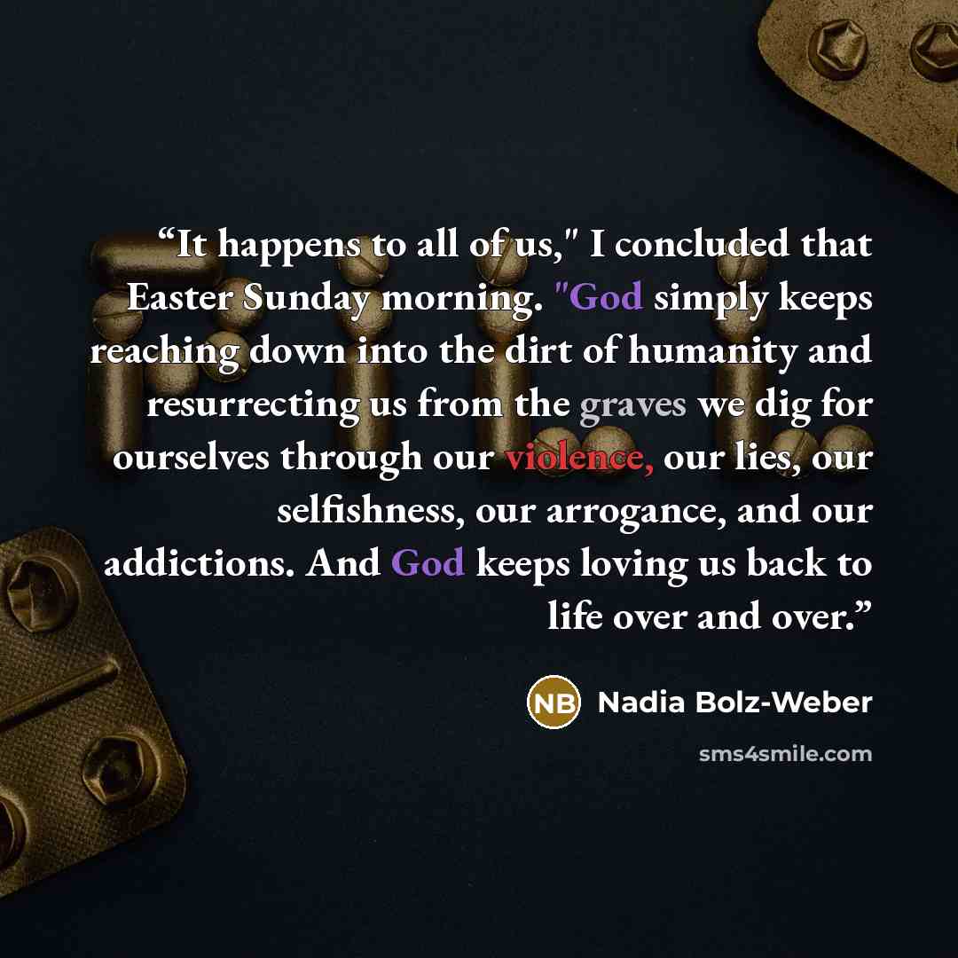 “It happens to all of us," I concluded that Easter Sunday morning. "God simply keeps reaching down into the dirt of humanity and resurrecting us from the graves we dig for ourselves through our violence, our lies, our selfishness, our arrogance, and our addictions. And God keeps loving us back to…” quote by Nadia Bolz-Weber