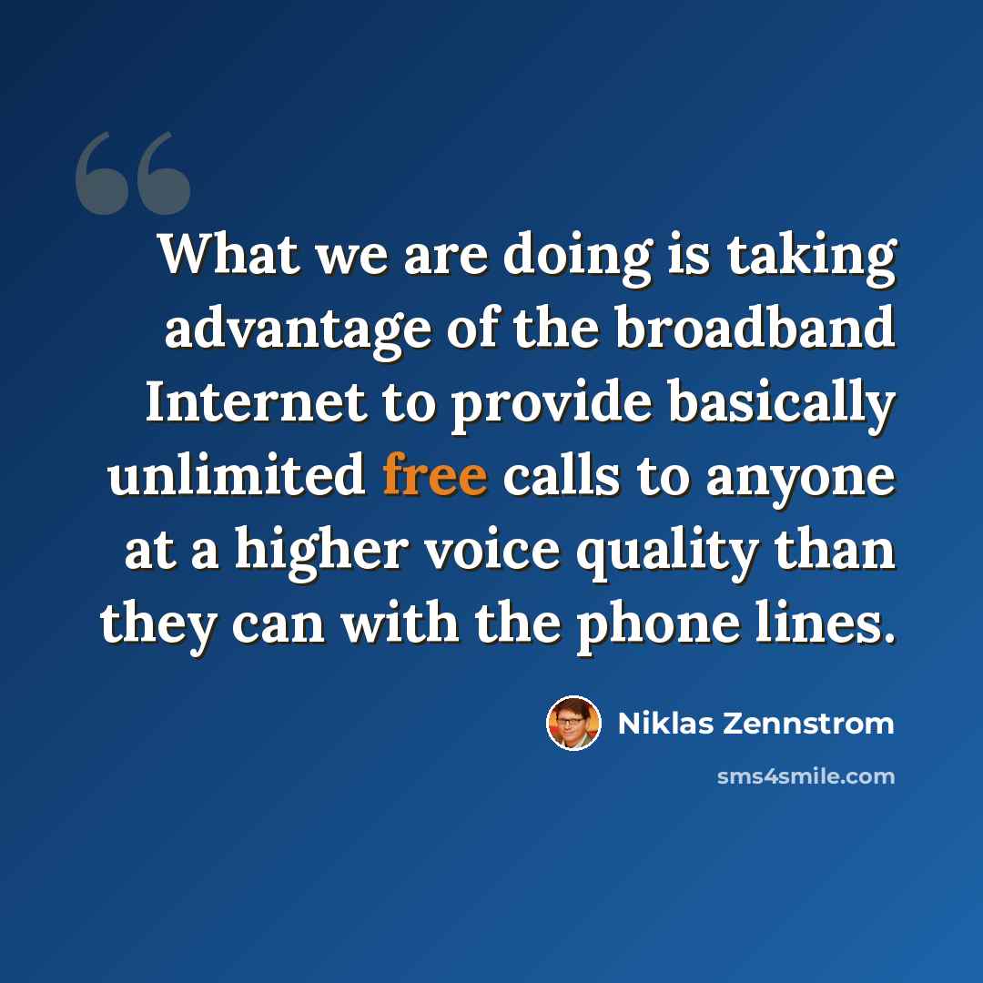 “What we are doing is taking advantage of the broadband Internet to provide basically unlimited free calls to anyone at a higher voice quality than they can with the phone lines.” quote by Niklas Zennstrom