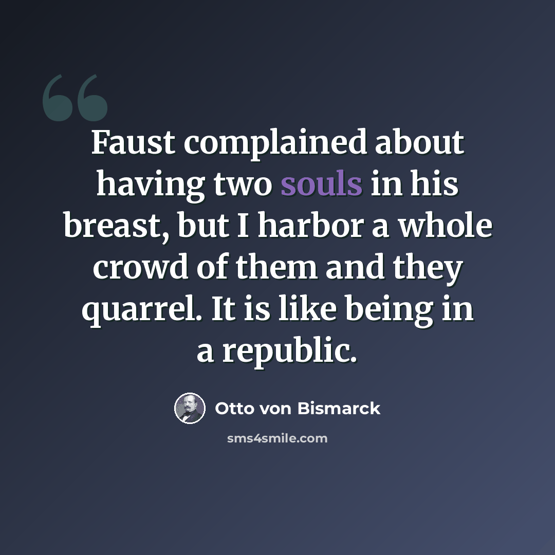 “Faust complained about having two souls in his breast, but I harbor a whole crowd of them and they quarrel. It is like being in a republic.” quote by Otto von Bismarck
