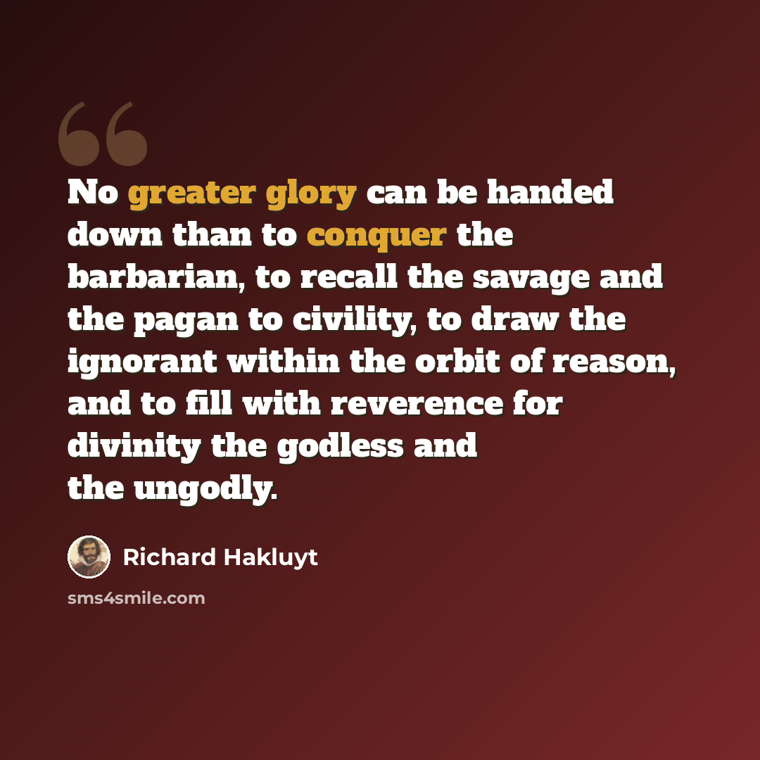 “No greater glory can be handed down than to conquer the barbarian, to recall the savage and the pagan to civility, to draw the ignorant within the orbit of reason, and to fill with reverence for divinity the godless and the ungodly.” quote by Richard Hakluyt