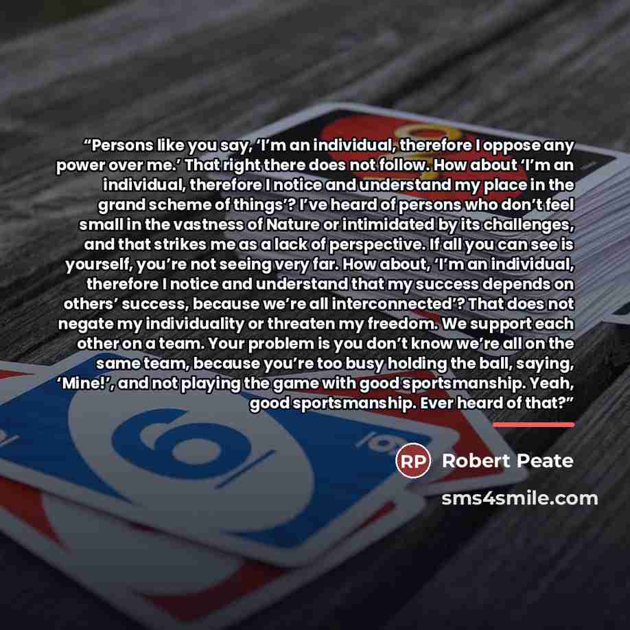 “Persons like you say, ‘I’m an individual, therefore I oppose any power over me.’ That right there does not follow. How about ‘I’m an individual, therefore I notice and understand my place in the grand scheme of things’? I’ve heard of persons who don’t feel small in the vastness of Nature or…” quote by Robert Peate