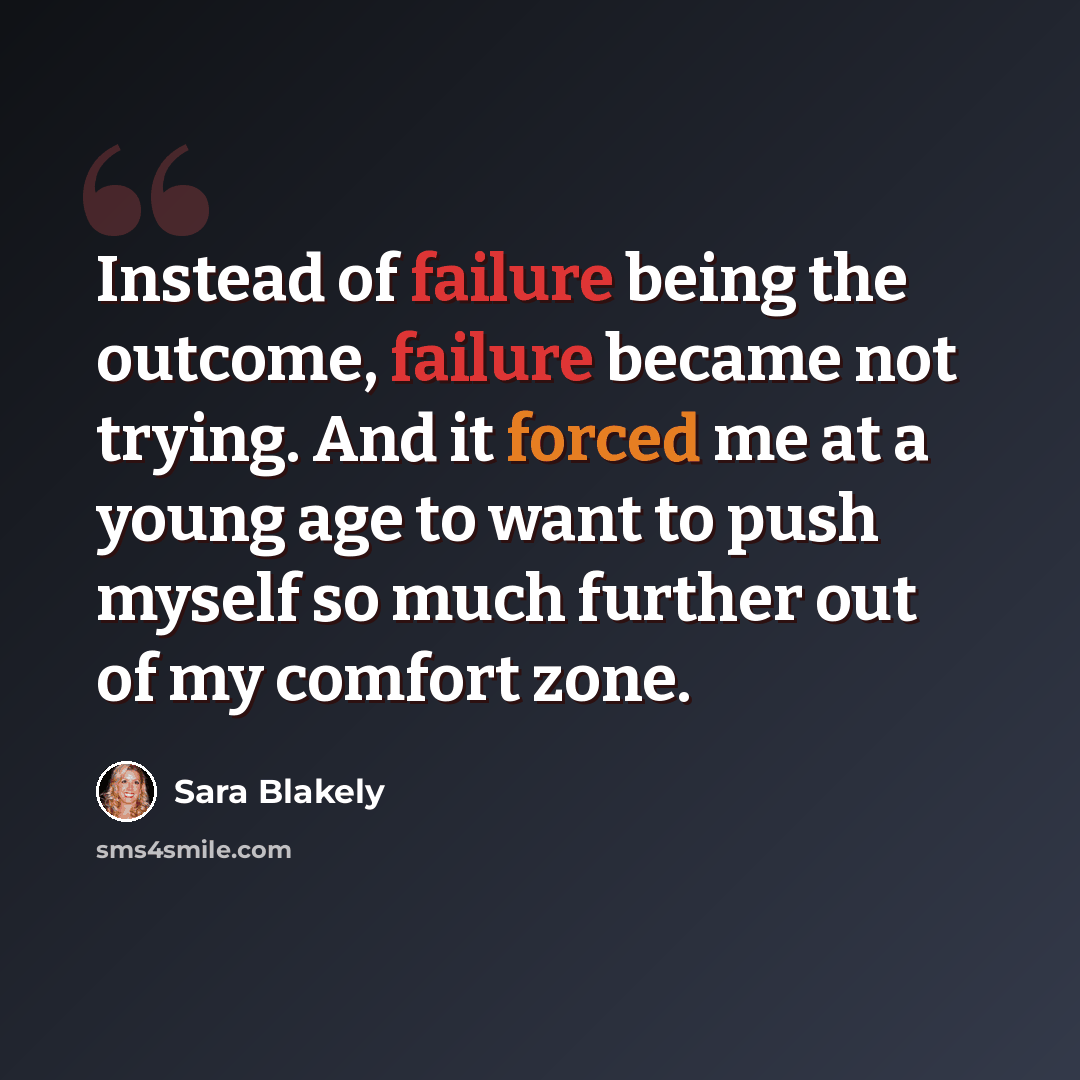 “Instead of failure being the outcome, failure became not trying. And it forced me at a young age to want to push myself so much further out of my comfort zone.” quote by Sara Blakely