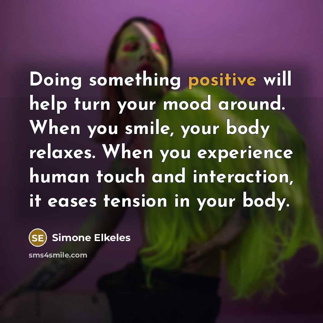 “Doing something positive will help turn your mood around. When you smile, your body relaxes. When you experience human touch and interaction, it eases tension in your body.” quote by Simone Elkeles
