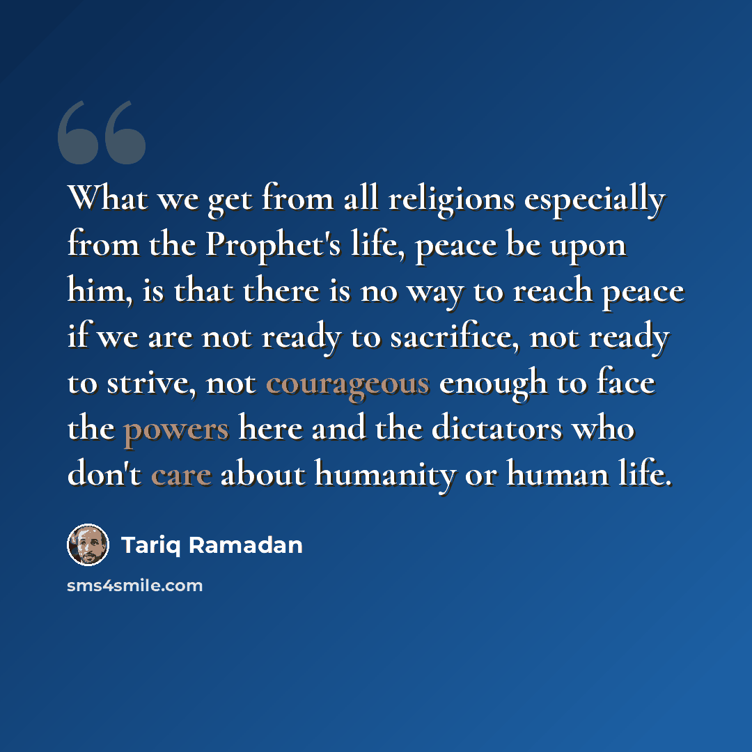 “What we get from all religions especially from the Prophet's life, peace be upon him, is that there is no way to reach peace if we are not ready to sacrifice, not ready to strive, not courageous enough to face the powers here and the dictators who don't care about humanity or human life.” quote by Tariq Ramadan