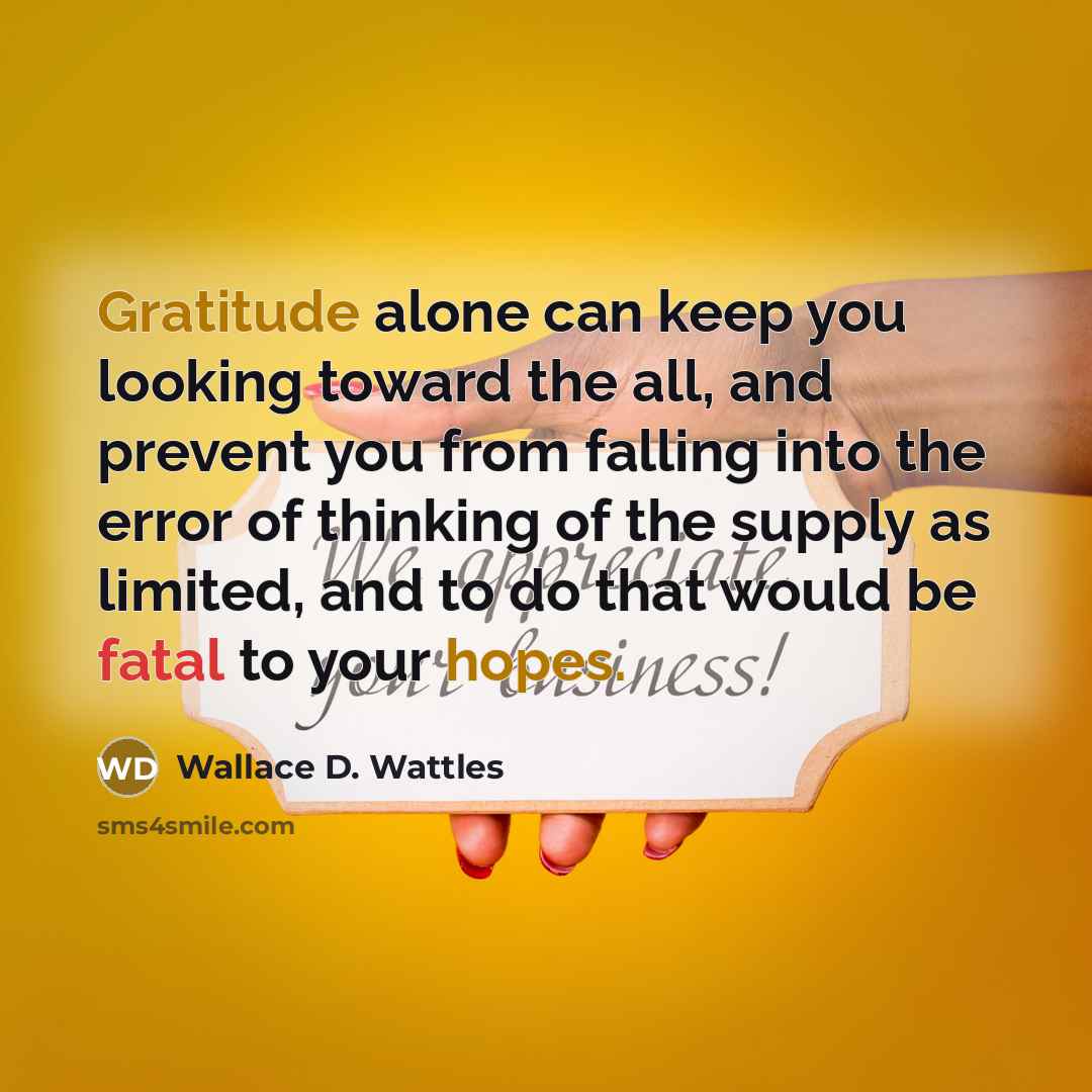 “Gratitude alone can keep you looking toward the all, and prevent you from falling into the error of thinking of the supply as limited, and to do that would be fatal to your hopes.” quote by Wallace D. Wattles