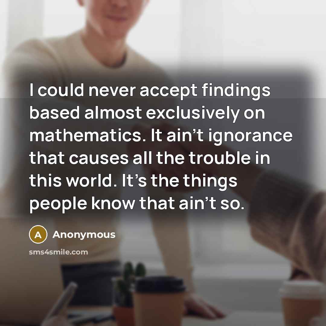 “I could never accept findings based almost exclusively on mathematics. It ain't ignorance that causes all the trouble in this world. It's the things people know that ain't so.” quote by Anonymous