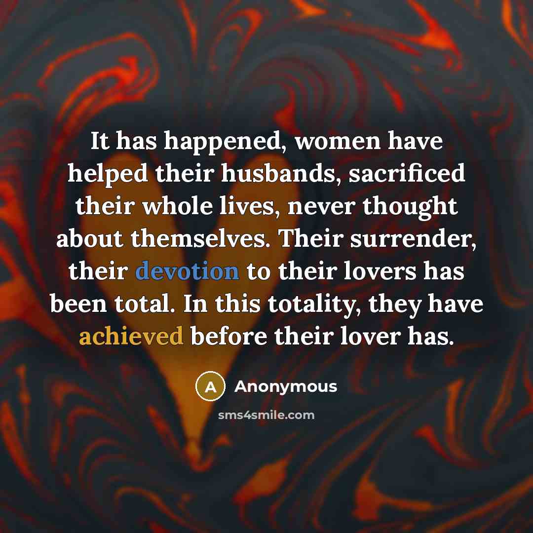 “It has happened, women have helped their husbands, sacrificed their whole lives, never thought about themselves. Their surrender, their devotion to their lovers has been total. In this totality, they have achieved before their lover has.” quote by Anonymous