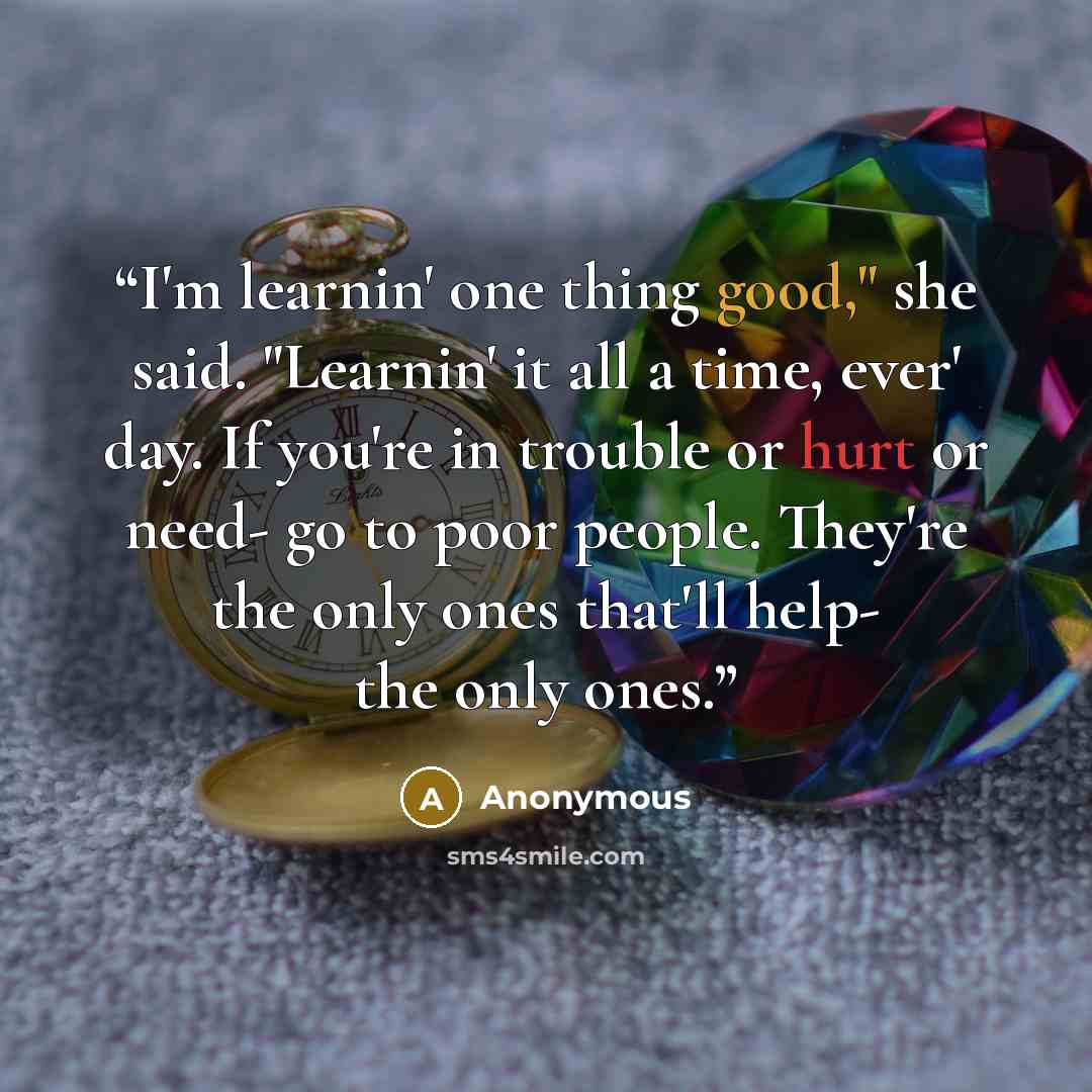 “I'm learnin' one thing good," she said. "Learnin' it all a time, ever' day. If you're in trouble or hurt or need- go to poor people. They're the only ones that'll help- the only ones.” quote by Anonymous