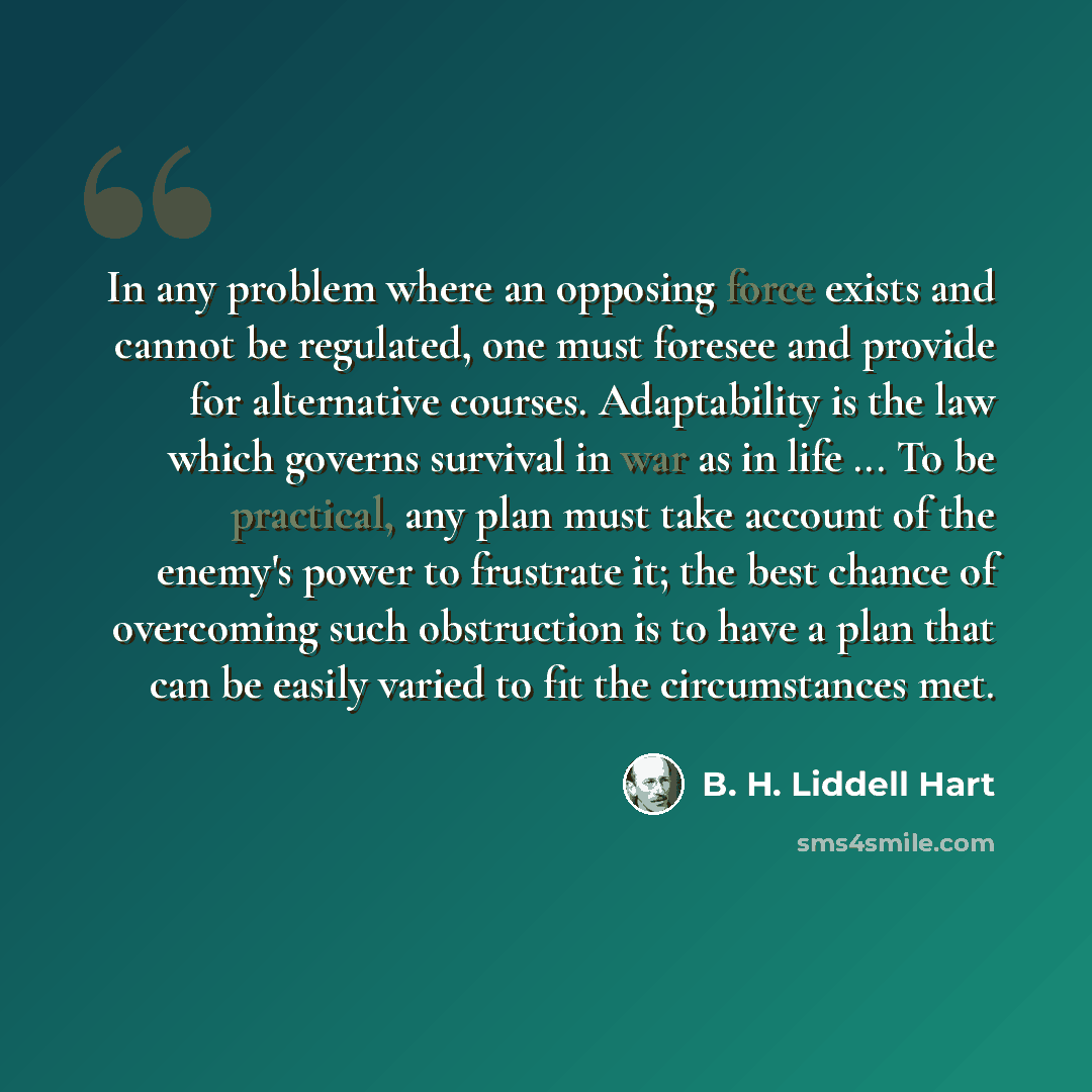 “In any problem where an opposing force exists and cannot be regulated, one must foresee and provide for alternative courses. Adaptability is the law which governs survival in war as in life ... To be practical, any plan must take account of the enemy's power to frustrate it; the best chance of…” quote by B. H. Liddell Hart